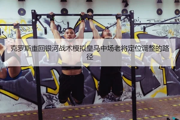 克罗斯重回银河战术模拟皇马中场老将定位调整的路径