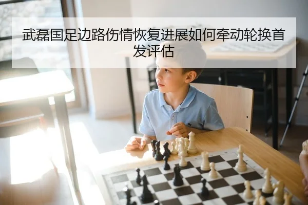 武磊国足边路伤情恢复进展如何牵动轮换首发评估