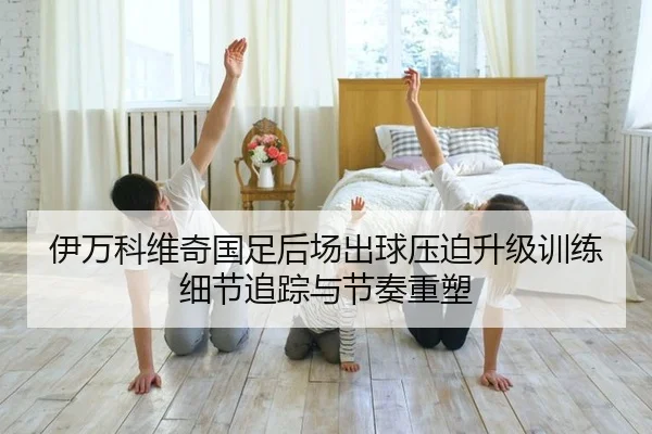 伊万科维奇国足后场出球压迫升级训练细节追踪与节奏重塑